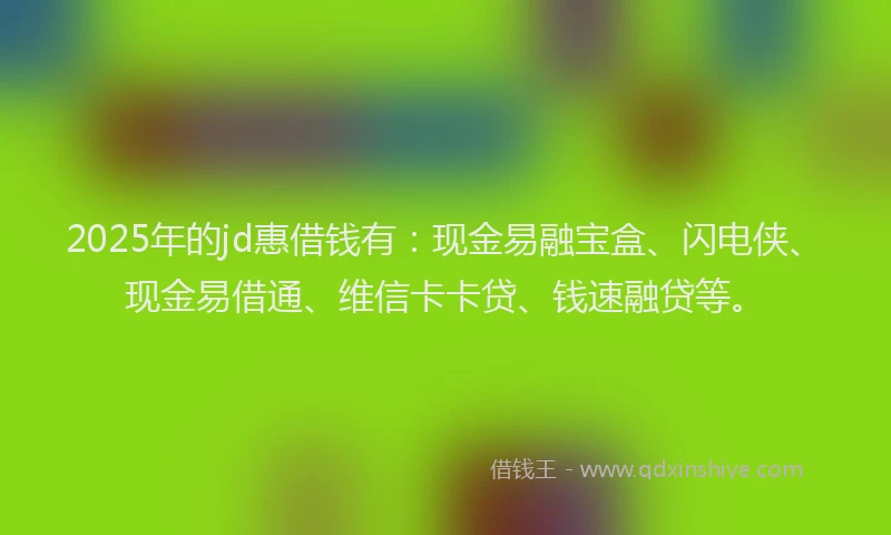 2025年的jd惠借钱有：现金易融宝盒、闪电侠、现金易借通、维信卡卡贷、钱速融贷等。