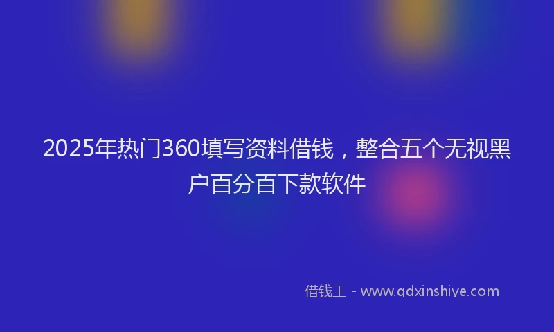 2025年热门360填写资料借钱，整合五个无视黑户百分百下款软件