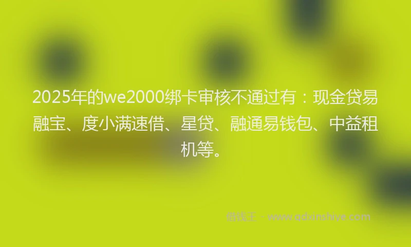 2025年的we2000绑卡审核不通过有：现金贷易融宝、度小满速借、星贷、融通易钱包、中益租机等。