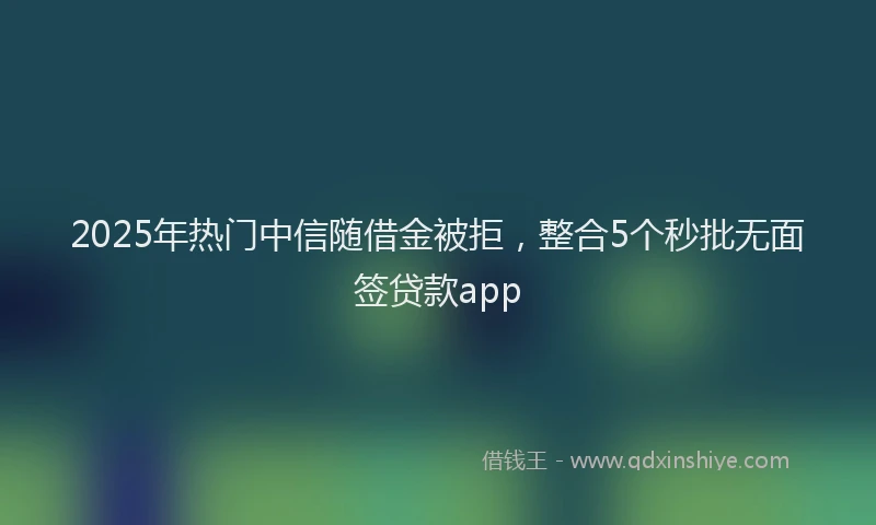 2025年热门中信随借金被拒，整合5个秒批无面签贷款app