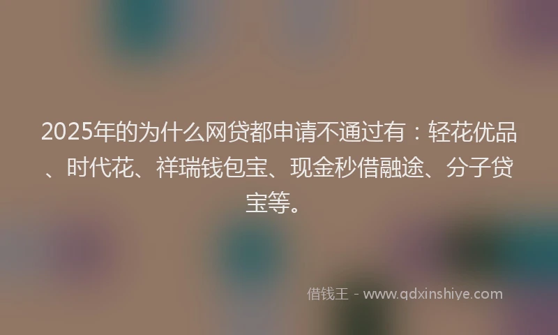 2025年的为什么网贷都申请不通过有：轻花优品、时代花、祥瑞钱包宝、现金秒借融途、分子贷宝等。