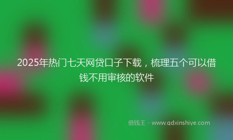 2025年热门七天网贷口子下载，梳理五个可以借钱不用审核的软件