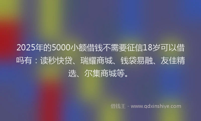 2025年的5000小额借钱不需要征信18岁可以借吗有：读秒快贷、瑞耀商城、钱袋易融、友佳精选、尔集商城等。