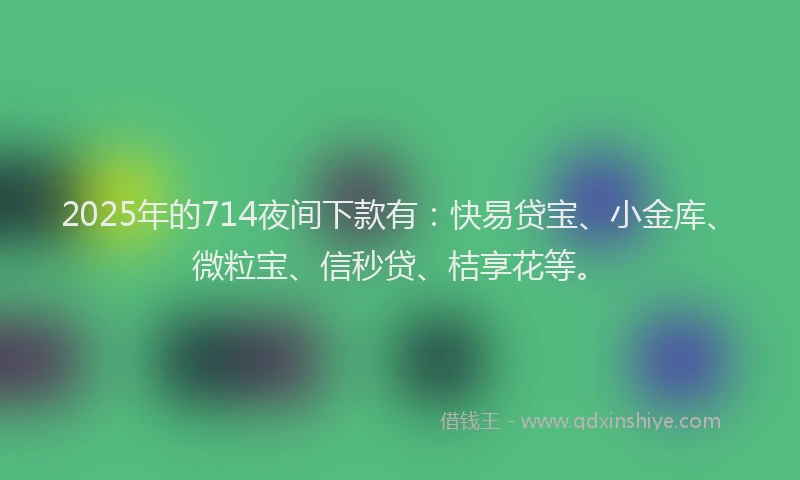 2025年的714夜间下款有：快易贷宝、小金库、微粒宝、信秒贷、桔享花等。