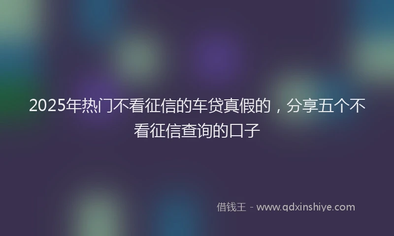 2025年热门不看征信的车贷真假的，分享五个不看征信查询的口子