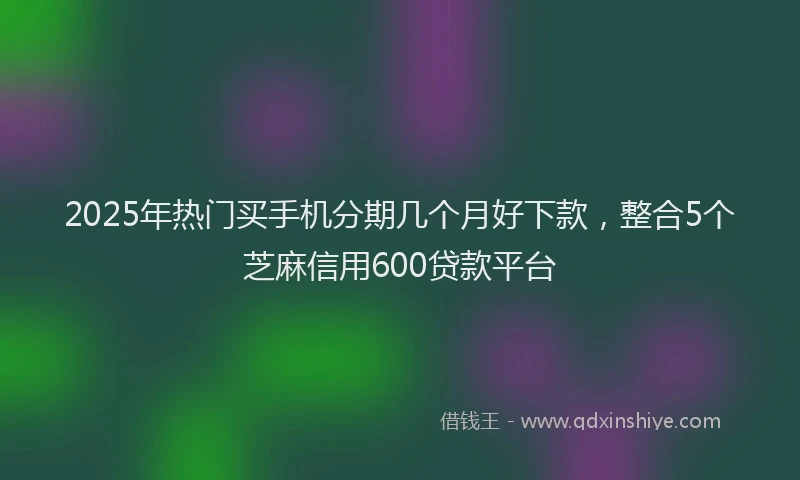 2025年热门买手机分期几个月好下款，整合5个芝麻信用600贷款平台