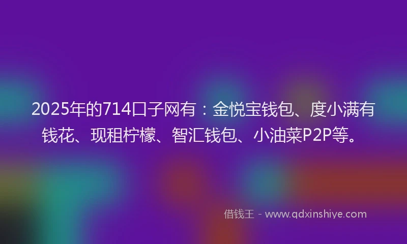 2025年的714口子网有：金悦宝钱包、度小满有钱花、现租柠檬、智汇钱包、小油菜P2P等。