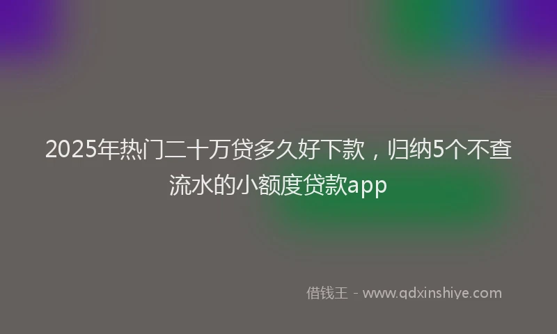 2025年热门二十万贷多久好下款，归纳5个不查流水的小额度贷款app
