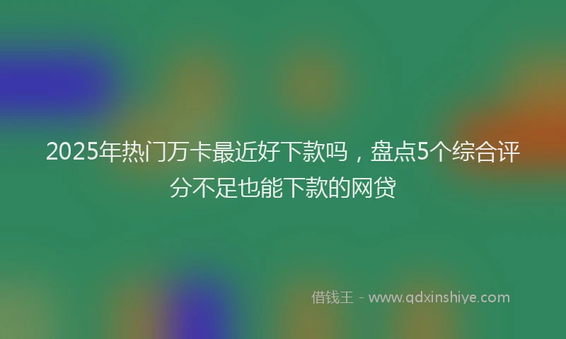 2025年热门万卡最近好下款吗，盘点5个综合评分不足也能下款的网贷