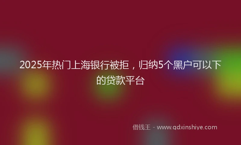 2025年热门上海银行被拒，归纳5个黑户可以下的贷款平台