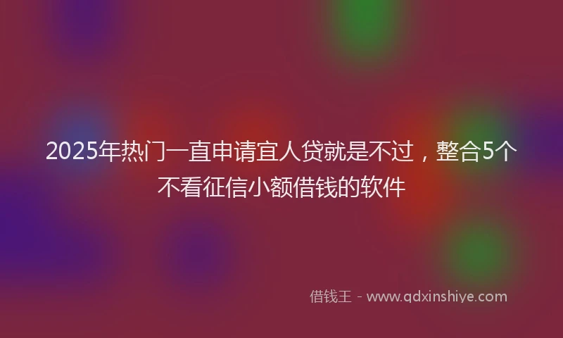 2025年热门一直申请宜人贷就是不过，整合5个不看征信小额借钱的软件