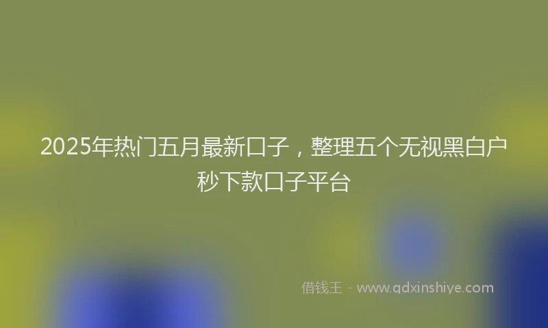 2025年热门五月最新口子，整理五个无视黑白户秒下款口子平台