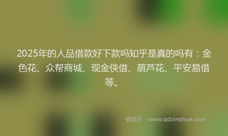 2025年的人品借款好下款吗知乎是真的吗有：金色花、众帮商城、现金侠借、葫芦花、平安易借等。