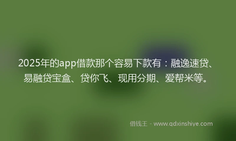 2025年的app借款那个容易下款有：融逸速贷、易融贷宝盒、贷你飞、现用分期、爱帮米等。