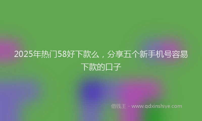 2025年热门58好下款么，分享五个新手机号容易下款的口子