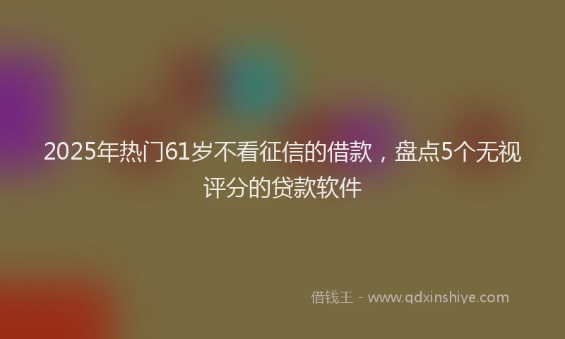 2025年热门61岁不看征信的借款，盘点5个无视评分的贷款软件