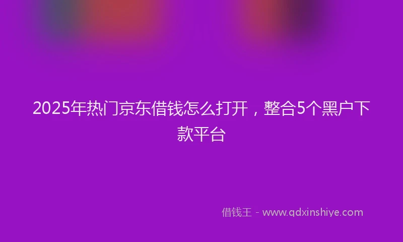 2025年热门京东借钱怎么打开，整合5个黑户下款平台