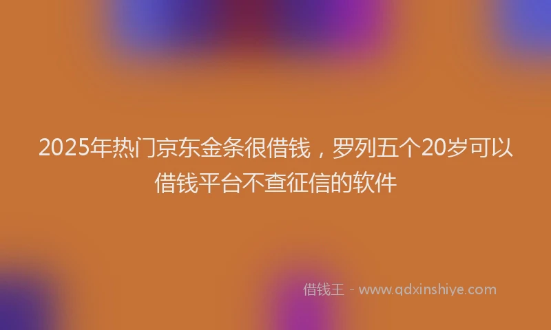 2025年热门京东金条很借钱，罗列五个20岁可以借钱平台不查征信的软件