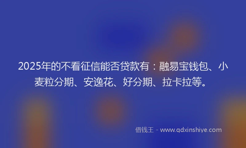 2025年的不看征信能否贷款有：融易宝钱包、小麦粒分期、安逸花、好分期、拉卡拉等。