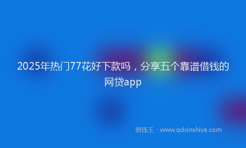 2025年热门77花好下款吗，分享五个靠谱借钱的网贷app