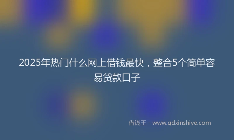 2025年热门什么网上借钱最快，整合5个简单容易贷款口子