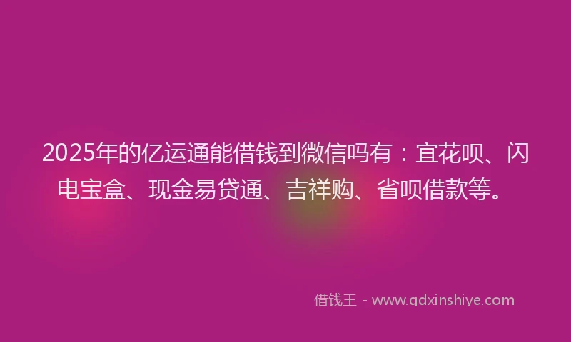 2025年的亿运通能借钱到微信吗有：宜花呗、闪电宝盒、现金易贷通、吉祥购、省呗借款等。