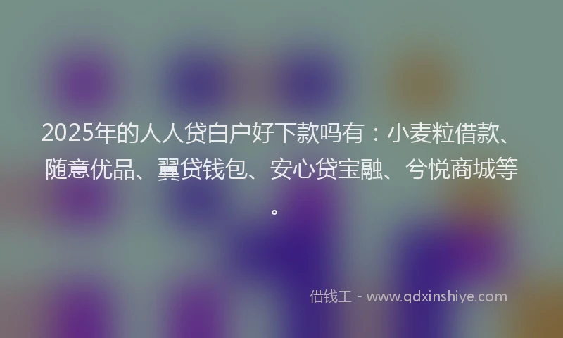 2025年的人人贷白户好下款吗有：小麦粒借款、随意优品、翼贷钱包、安心贷宝融、兮悦商城等。