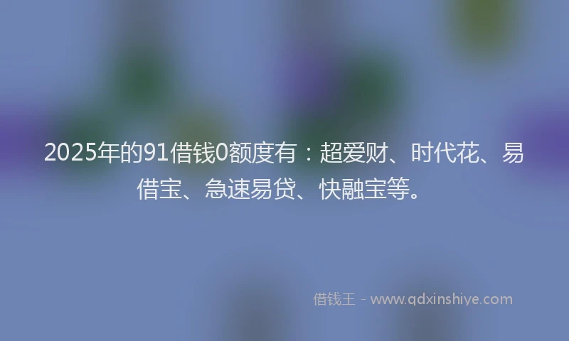 2025年的91借钱0额度有：超爱财、时代花、易借宝、急速易贷、快融宝等。