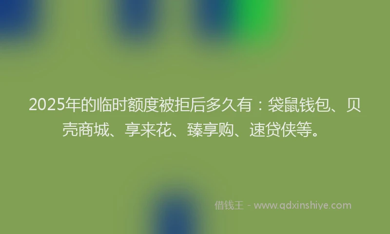 2025年的临时额度被拒后多久有：袋鼠钱包、贝壳商城、享来花、臻享购、速贷侠等。