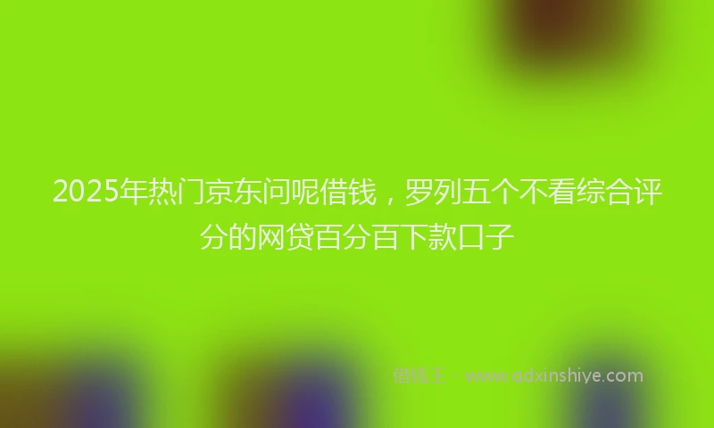2025年热门京东问呢借钱，罗列五个不看综合评分的网贷百分百下款口子