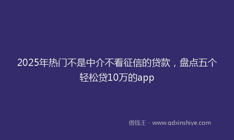 2025年热门不是中介不看征信的贷款，盘点五个轻松贷10万的app