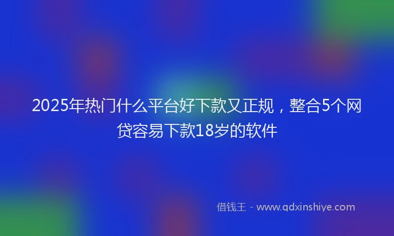 2025年热门什么平台好下款又正规，整合5个网贷容易下款18岁的软件