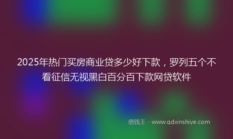 2025年热门买房商业贷多少好下款，罗列五个不看征信无视黑白百分百下款网贷软件
