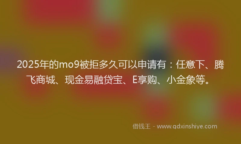 2025年的mo9被拒多久可以申请有：任意下、腾飞商城、现金易融贷宝、E享购、小金象等。