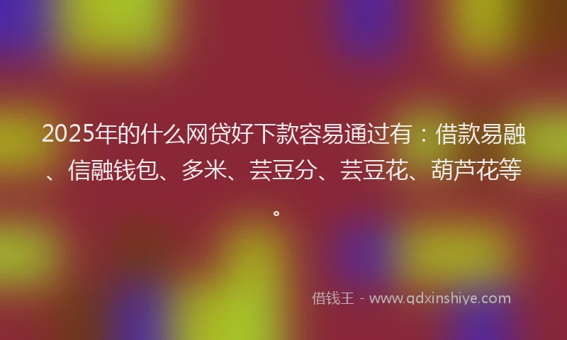 2025年的什么网贷好下款容易通过有：借款易融、信融钱包、多米、芸豆分、芸豆花、葫芦花等。