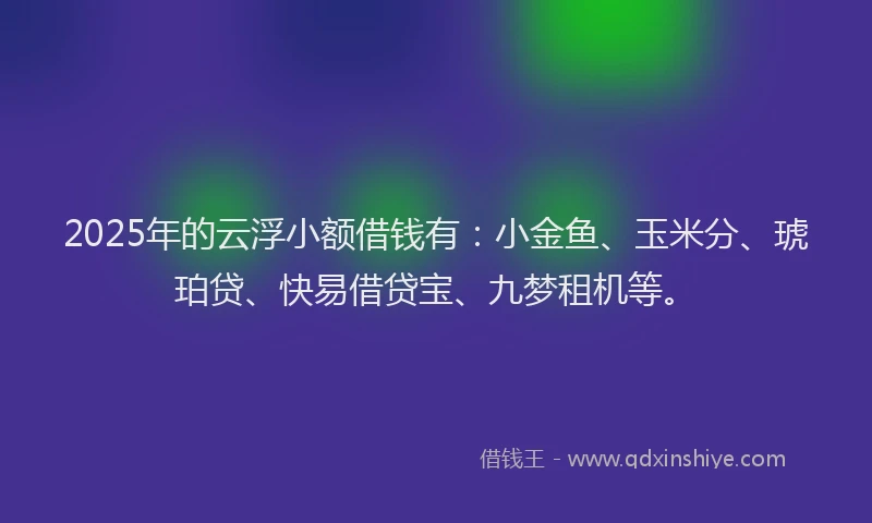 2025年的云浮小额借钱有：小金鱼、玉米分、琥珀贷、快易借贷宝、九梦租机等。