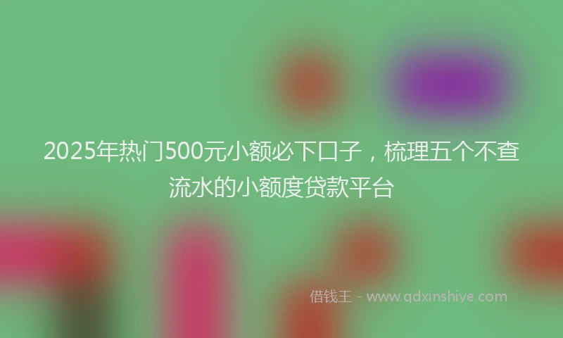 2025年热门500元小额必下口子，梳理五个不查流水的小额度贷款平台