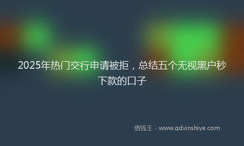 2025年热门交行申请被拒，总结五个无视黑户秒下款的口子