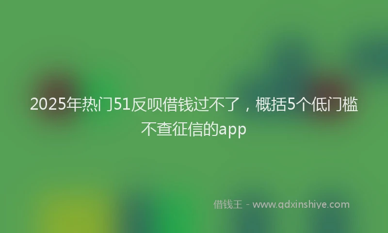 2025年热门51反呗借钱过不了，概括5个低门槛不查征信的app