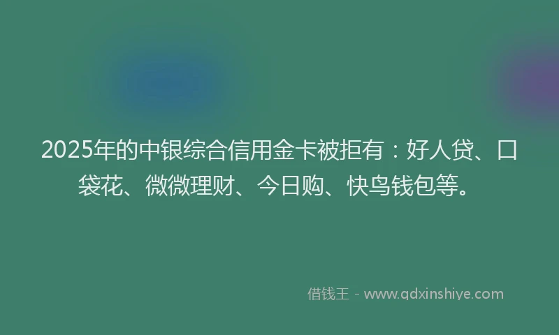 2025年的中银综合信用金卡被拒有：好人贷、口袋花、微微理财、今日购、快鸟钱包等。