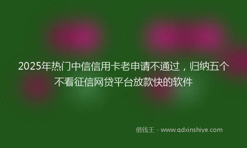 2025年热门中信信用卡老申请不通过，归纳五个不看征信网贷平台放款快的软件