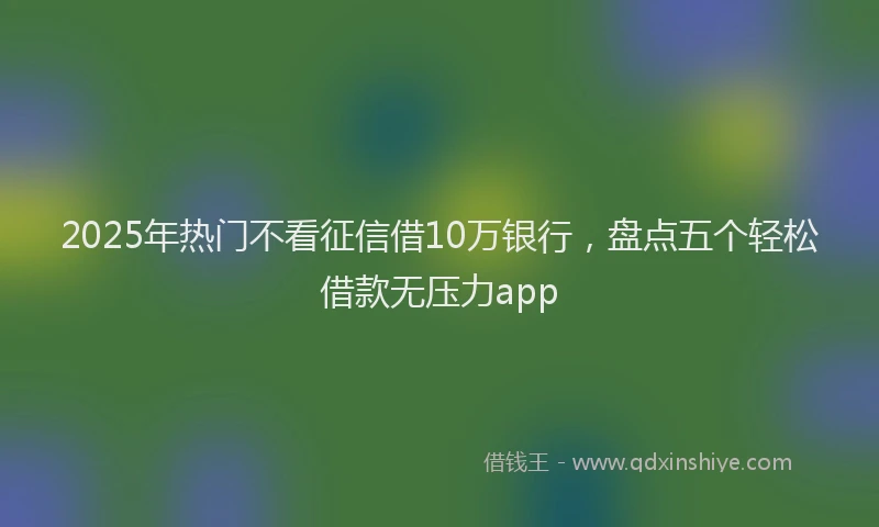 2025年热门不看征信借10万银行，盘点五个轻松借款无压力app