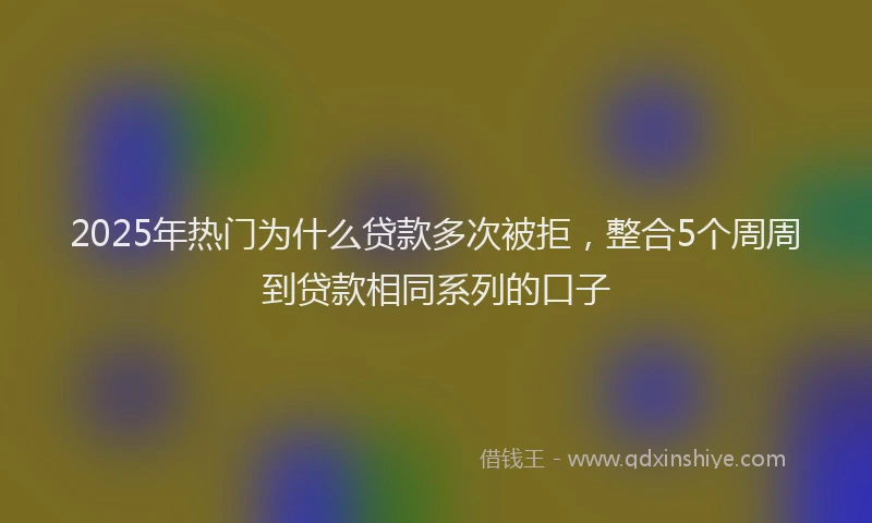 2025年热门为什么贷款多次被拒，整合5个周周到贷款相同系列的口子
