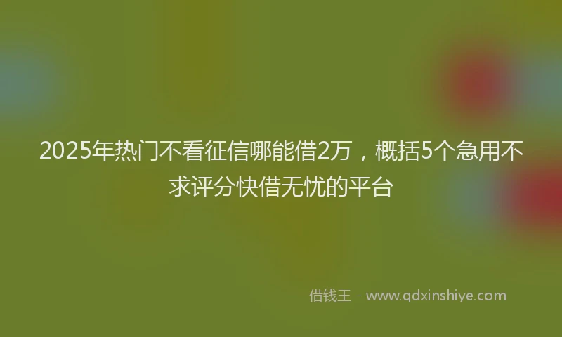 2025年热门不看征信哪能借2万，概括5个急用不求评分快借无忧的平台