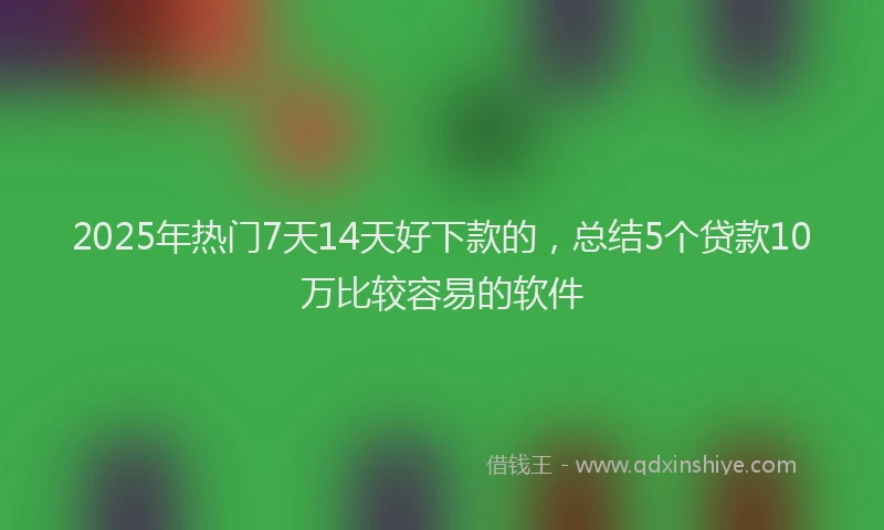 2025年热门7天14天好下款的，总结5个贷款10万比较容易的软件