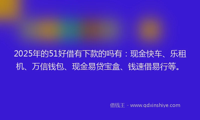 2025年的51好借有下款的吗有：现金快车、乐租机、万信钱包、现金易贷宝盒、钱速借易行等。