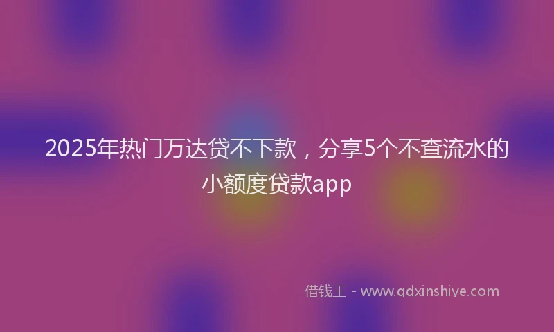 2025年热门万达贷不下款，分享5个不查流水的小额度贷款app