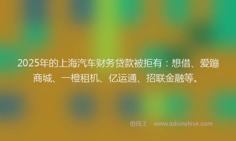 2025年的上海汽车财务贷款被拒有：想借、爱蹦商城、一橙租机、亿运通、招联金融等。