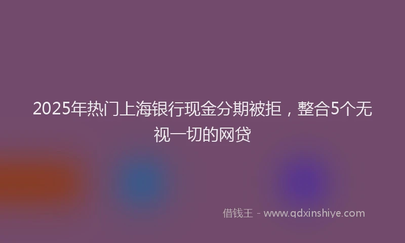 2025年热门上海银行现金分期被拒，整合5个无视一切的网贷