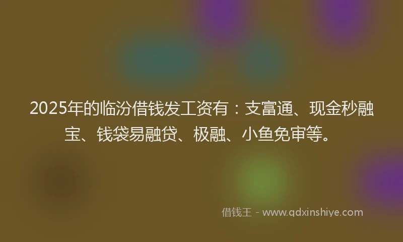 2025年的临汾借钱发工资有：支富通、现金秒融宝、钱袋易融贷、极融、小鱼免审等。